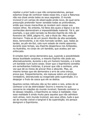 70
rejeitar a priori tudo o que não compreendemos, porque
estamos longe de conhecer todas essas leis, e que a Natureza
não nos disse ainda todos os seus segredos. O mundo
invisível é um campo de observação ainda novo, do qual seria
presunção pretender haver sondado todas as profundezas,
então que novas maravilhas se revelam sem cessar aos
nossos olhos. No entanto, há fatos dos quais a lógica e as leis
conhecidas demonstram a impossibilidade material. Tal é, por
exemplo, o que está narrado na Revista Espírita do mês de
fevereiro de 1859, página 41, sob o título de: Meu amigo
Hermann. Trata-se de um jovem Alemão da alta sociedade,
doce, benevolente, e do mais honrado caráter, que, todas as
tardes, ao pôr-do-Sol, caía num estado de morte aparente;
durante esse tempo, seu Espírito despertava nos Antípodas,
na Austrália, no corpo de um bandido, que acabou por ser
enforcado.
O simples bom senso demonstra que, supondo a possibilidade
dessa dualidade corpórea, o mesmo Espírito não pode ser,
alternativamente, durante o dia um homem honesto, e à noite
um bandido num outro corpo. Dizer que o Espiritismo acredita
em semelhantes histórias, é provar que não o conhece, uma
vez que dá os meios de provar-lhes o absurdo. Mas, ao
mesmo tempo que ele demonstra o erro de uma crença,
prova que, freqüentemente, ela repousa sobre um princípio
verdadeiro, desnaturado ou exagerado pela superstição; é a
despojar o fruto da casca que ele se dedica.
Quantos contos ridículos não se fez sobre o raio, antes de se
conhecer a lei da eletricidade! Ocorre o mesmo no que
concerne às relações do mundo invisível; fazendo conhecer a
lei dessas relações, o Espiritismo as reduz à realidade; mas
essa realidade é ainda muito para aqueles que não admitem
nem almas, nem mundo invisível; aos seus olhos, tudo o que
sai do mundo visível e tangível é da superstição; eis porque
denigrem o Espiritismo.
 