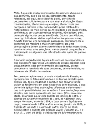 71
Nota. A questão muito interessante dos homens duplos e a
dos agêneres, que a ela se liga estreitamente, foram
relegadas, até aqui, para segundo plano, por falta de
documentos suficientes para a sua inteira elucidação. Essas
manifestações, tão bizarras que sejam, tão incríveis que
pareçam à primeira vista, sancionadas pelos relatos dos
historiadores, os mais sérios da Antiguidade e da Idade Média,
confirmadas por acontecimentos recentes, não podem, pois,
de modo algum, ser postas em dúvida. O Livro dos Médiuns,
no artigo intitulado: Visitas espirituais entre pessoas vivas,
Revista Espírita, em numerosas passagens, confirmam-lhe a
existência de maneira a mais incontestável. De uma
comparação e de um exame aprofundado de todos esses fatos,
resultaria talvez uma solução ao menos parcial da questão, e
a eliminação de algumas das dificuldades das quais ela parece
cercada.
Estaríamos agradecidos àqueles dos nossos correspondentes
que quisessem fazer disso um objeto de estudo especial, seja
pessoalmente, seja por intermédio dos Espíritos, de nos
comunicar o resultado de suas pesquisas, bem entendido, no
interesse da difusão da verdade.
Percorrendo rapidamente os anais anteriores da Revista, e
aproximando os fatos assinalados e as teorias emitidas para
explicá-los, deles chegamos a concluir que conviria talvez
dividir os fenômenos em duas categorias bem distintas, o que
permitiria aplicar-lhes explicações diferentes e demonstrar
que as impossibilidades que se opõem à sua aceitação pura e
simples, são antes aparentes do que reais. (Ver, para esse
efeito, os artigos da Revista Espírita de janeiro de 1859, O
duende de Bayonne; fevereiro de 1859, os Agêneres, Meu
amigo Hermann; maio de 1859, o Laço entre o Espírito e o
corpo; novembro de 1859, a alma errante; janeiro de 1860, o
Espírito de um lado e o corpo do outro; março de 1860,
Estudo sobre o Espírito das pessoas vivas; O Doutor V... e a
Srta. S...; abril de 1860, o Fabricante de São-Petersburgo;
 