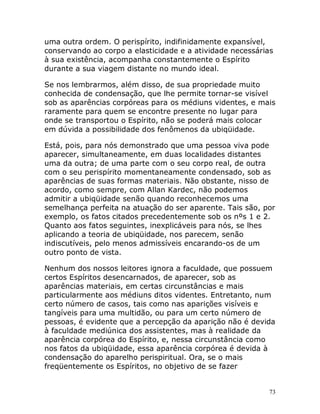 73
uma outra ordem. O perispírito, indifinidamente expansível,
conservando ao corpo a elasticidade e a atividade necessárias
à sua existência, acompanha constantemente o Espírito
durante a sua viagem distante no mundo ideal.
Se nos lembrarmos, além disso, de sua propriedade muito
conhecida de condensação, que lhe permite tornar-se visível
sob as aparências corpóreas para os médiuns videntes, e mais
raramente para quem se encontre presente no lugar para
onde se transportou o Espírito, não se poderá mais colocar
em dúvida a possibilidade dos fenômenos da ubiqüidade.
Está, pois, para nós demonstrado que uma pessoa viva pode
aparecer, simultaneamente, em duas localidades distantes
uma da outra; de uma parte com o seu corpo real, de outra
com o seu perispírito momentaneamente condensado, sob as
aparências de suas formas materiais. Não obstante, nisso de
acordo, como sempre, com Allan Kardec, não podemos
admitir a ubiqüidade senão quando reconhecemos uma
semelhança perfeita na atuação do ser aparente. Tais são, por
exemplo, os fatos citados precedentemente sob os nºs 1 e 2.
Quanto aos fatos seguintes, inexplicáveis para nós, se lhes
aplicando a teoria de ubiqüidade, nos parecem, senão
indiscutíveis, pelo menos admissíveis encarando-os de um
outro ponto de vista.
Nenhum dos nossos leitores ignora a faculdade, que possuem
certos Espíritos desencarnados, de aparecer, sob as
aparências materiais, em certas circunstâncias e mais
particularmente aos médiuns ditos videntes. Entretanto, num
certo número de casos, tais como nas aparições visíveis e
tangíveis para uma multidão, ou para um certo número de
pessoas, é evidente que a percepção da aparição não é devida
à faculdade mediúnica dos assistentes, mas à realidade da
aparência corpórea do Espírito, e, nessa circunstância como
nos fatos da ubiqüidade, essa aparência corpórea é devida à
condensação do aparelho perispiritual. Ora, se o mais
freqüentemente os Espíritos, no objetivo de se fazer
 