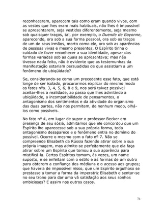 74
reconhecerem, aparecem tais como eram quando vivos, com
as vestes que lhes eram mais habituais, não lhes é impossível
se apresentarem, seja vestidos diferentemente, seja mesmo
sob quaisquer traços, tal, por exemplo, o Duende de Bayonne,
aparecendo, ora sob a sua forma pessoal, ora sob os traços
de um de seus irmãos, morto como ele, ora sob as aparências
de pessoas vivas e mesmo presentes. O Espírito tinha o
cuidado de fazer reconhecer a sua identidade, apesar das
formas variadas sob as quais se apresentava; mas não
tivesse nada feito, não é evidente que as testemunhas da
manifestação estariam persuadidas de que assistiam a um
fenômeno de ubiqüidade?
Se, considerando-se como um precedente esse fato, que está
longe de ser isolado, procurarmos explicar do mesmo modo
os fatos nºs. 3, 4, 5, 6, 8 e 9, nos será talvez possível
aceitar-lhes a realidade, ao passo que lhes admitindo a
ubiqüidade, a incompatibilidade de pensamentos, o
antagonismo dos sentimentos e da atividade do organismo
das duas partes, não nos permitem, de nenhum modo, olhá-
los como possíveis.
No fato nº 4, em lugar de supor o professor Becker em
presença de seu sósia, admitamos que ele concordou que um
Espírito lhe aparecesse sob a sua própria forma, todo
antagonismo desaparece e o fenômeno entra no domínio do
possível. Ocorre o mesmo com o fato nº 7. Não se
compreende Elisabeth da Rússia fazendo atirar sobre a sua
própria imagem, mas admite-se perfeitamente que ela faça
atirar sobre um Espírito que tomou a sua aparência para
mistificá-la. Certos Espíritos tomam, às vezes, um nome
suposto, e se enfeitam com o estilo e as formas de um outro
para obterem a confiança dos médiuns e o acesso aos grupos;
que haveria de impossível nisso, que um Espírito orgulhoso se
prestasse a tomar a forma da imperatriz Elisabeth e sentar-se
no seu trono para dar uma vã satisfação aos seus sonhos
ambiciosos? E assim nos outros casos.
 