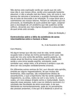 75
Não damos esta explicação senão por aquilo que ela vale;
essa não é, aos nossos olhos, senão uma suposição bastante
plausível, e não a solução real dos fatos; mas, tal como é, nos
pareceu de natureza a esclarecer a questão chamando sobre
ela as luzes da discussão e da refutação. É a esse título que a
submetemos aos nossos leitores. Possam as reflexões que ela
provocará, as meditações às quais poderá dar lugar, cooperar
para a elucidação de um problema que não pudemos senão
esflorar, deixando aos mais dignos dissiparem a obscuridade
da qual ainda está cercado.
(Nota da Redação.)
Controvérsias sobre a idéia da existência de seres
intermediários entre o homem e Deus
N., 4 de fevereiro de 1867.
Caro Mestre,
Há algum tempo que não dou sinal de vida; tendo estado
ocupado todo o tempo da minha permanência em Lyon, não
pude dar-me uma conta tão perfeita, quanto gostaria, do
estado atual da Doutrina nesse grande centro. Não assisti
senão a uma única sessão espírita; entretanto, pude
constatar que, nesse meio, a fé primeira é sempre o que ela
deve ser nos corações verdadeiramente sinceros.
Em diferentes outros centros do Sul, ouvi discutir esta opinião,
emitida por alguns magnetizadores, de que muitos dos
fenômenos, ditos espíritas, são simplesmente efeitos de
sonambulismo, e que o Espiritismo não faz senão substituir o
magnetismo, ou antes, vestiu-se com o seu nome. É, como
vedes, um novo ataque dirigido contra a mediunidade. Assim,
segundo essas pessoas, tudo o que os médiuns escrevem é o
resultado das faculdades da alma encarnada; é ela que,
libertando-se momentaneamente, pode ler no pensamento
das pessoas presentes; é ela que vê à distância e prevê os
 