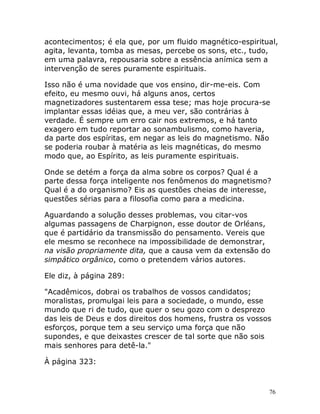 76
acontecimentos; é ela que, por um fluido magnético-espiritual,
agita, levanta, tomba as mesas, percebe os sons, etc., tudo,
em uma palavra, repousaria sobre a essência anímica sem a
intervenção de seres puramente espirituais.
Isso não é uma novidade que vos ensino, dir-me-eis. Com
efeito, eu mesmo ouvi, há alguns anos, certos
magnetizadores sustentarem essa tese; mas hoje procura-se
implantar essas idéias que, a meu ver, são contrárias à
verdade. É sempre um erro cair nos extremos, e há tanto
exagero em tudo reportar ao sonambulismo, como haveria,
da parte dos espíritas, em negar as leis do magnetismo. Não
se poderia roubar à matéria as leis magnéticas, do mesmo
modo que, ao Espírito, as leis puramente espirituais.
Onde se detém a força da alma sobre os corpos? Qual é a
parte dessa força inteligente nos fenômenos do magnetismo?
Qual é a do organismo? Eis as questões cheias de interesse,
questões sérias para a filosofia como para a medicina.
Aguardando a solução desses problemas, vou citar-vos
algumas passagens de Charpignon, esse doutor de Orléans,
que é partidário da transmissão do pensamento. Vereis que
ele mesmo se reconhece na impossibilidade de demonstrar,
na visão propriamente dita, que a causa vem da extensão do
simpático orgânico, como o pretendem vários autores.
Ele diz, à página 289:
"Acadêmicos, dobrai os trabalhos de vossos candidatos;
moralistas, promulgai leis para a sociedade, o mundo, esse
mundo que ri de tudo, que quer o seu gozo com o desprezo
das leis de Deus e dos direitos dos homens, frustra os vossos
esforços, porque tem a seu serviço uma força que não
supondes, e que deixastes crescer de tal sorte que não sois
mais senhores para detê-la."
À página 323:
 