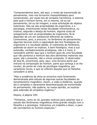 77
"Compreendemos bem, até aqui, o modo de transmissão do
pensamento, mas nos tornamos impossibilitados para
compreender, por essas leis de simpatia harmônica, o sistema
pelo qual o homem forma, em si mesmo, tal ou tal
pensamento, tal ou tal imagem, e essa solicitação de objetos
exteriores. Isto sai das propriedades do organismo, e a
psicologia, encontrando nessa faculdade rememorativa, ou
criativa, segundo o desejo do homem, alguma coisa de
antagonismo com as propriedades do organismo, fá-la
depender de um ser substancial diferente da matéria.
Comecemos, pois, a procurar, no fenômeno do pensamento,
algumas lacunas entre a capacidade das leis fisiológicas do
organismo e o resultado obtido. O rudimento do fenômeno,
podendo-se assim se explicar, é bem fisiológico, mas a sua
extensão, verdadeiramente prodigiosa, não o é mais; é
necessário admitir aqui que o homem goza de uma faculdade
que não pertence a nenhum dos dois elementos materiais dos
quais, até o presente, não o vimos composto. O observador
de boa-fé, encontrará, pois, aqui, uma terceira parte que
entrará na composição do homem, parte que começa a se lhe
revelar, do ponto de vista de psicologia magnética, por
caracteres novos, e que se referem àqueles que os filósofos
concedem à alma.
"Mas a existência da alma se encontra mais fortemente
demonstrada pelo estudo de algumas outras faculdades do
sonambulismo magnético. Assim, a visão à distância, quando
ela é completa e claramente desembaraçada da transmissão
do pensamento, não poderia, na nossa opinião, se explicar
pela estensão do simpático orgânico."
Depois, à página 330:
"Tínhamos, como se vê, grandes motivos para adiantar que o
estudo dos fenômenos magnéticos tinha grande relação com a
filosofia e a psicologia. Indicamos um trabalho a fazer, e para
ele convidamos os homens especiais."
 