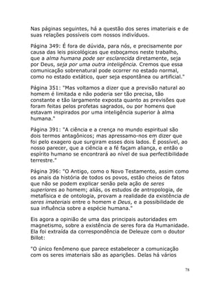 78
Nas páginas seguintes, há a questão dos seres imateriais e de
suas relações possíveis com nossos indivíduos.
Página 349: É fora de dúvida, para nós, e precisamente por
causa das leis psicológicas que esboçamos neste trabalho,
que a alma humana pode ser esclarecida diretamente, seja
por Deus, seja por uma outra inteligência. Cremos que essa
comunicação sobrenatural pode ocorrer no estado normal,
como no estado extático, quer seja espontânea ou artificial."
Página 351: "Mas voltamos a dizer que a previsão natural ao
homem é limitada e não poderia ser tão precisa, tão
constante e tão largamente exposta quanto as previsões que
foram feitas pelos profetas sagrados, ou por homens que
estavam inspirados por uma inteligência superior à alma
humana."
Página 391: "A ciência e a crença no mundo espiritual são
dois termos antagônicos; mas apressamo-nos em dizer que
foi pelo exagero que surgiram esses dois lados. É possível, ao
nosso parecer, que a ciência e a fé façam aliança, e então o
espírito humano se encontrará ao nível de sua perfectibilidade
terrestre."
Página 396: "O Antigo, como o Novo Testamento, assim como
os anais da história de todos os povos, estão cheios de fatos
que não se podem explicar senão pela ação de seres
superiores ao homem; aliás, os estudos de antropologia, de
metafísica e de ontologia, provam a realidade da existência de
seres imateriais entre o homem e Deus, e a possibilidade de
sua influência sobre a espécie humana."
Eis agora a opinião de uma das principais autoridades em
magnetismo, sobre a existência de seres fora da Humanidade.
Ela foi extraída da correspondência de Deleuze com o doutor
Billot:
"O único fenômeno que parece estabelecer a comunicação
com os seres imateriais são as aparições. Delas há vários
 