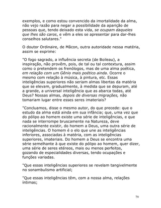 79
exemplos, e como estou convencido da imortalidade da alma,
não vejo razão para negar a possibilidade da aparição de
pessoas que, tendo deixado esta vida, se ocupam daqueles
que lhes são caros, e vêm a eles se apresentar para dar-lhes
conselhos salutares."
O doutor Ordinaire, de Mâcon, outra autoridade nessa matéria,
assim se exprime:
"O fogo sagrado, a influência secreta (de Boileau), a
inspiração, não provêm, pois, de tal ou tal contextura, assim
como o pretendem os frenólogos, mas de uma alma poética,
em relação com um Gênio mais poético ainda. Ocorre o
mesmo com relação à música, à pintura, etc. Essas
inteligências superiores não seriam almas libertas da matéria
que se elevam, gradualmente, à medida que se depuram, até
a grande, a universal inteligência que as abarca todas, até
Deus? Nossas almas, depois de diversas migrações, não
tomariam lugar entre esses seres imateriais?
"Concluamos, disse o mesmo autor, do que precede: que o
estudo da alma está ainda em sua infância; que, uma vez que
do pólipo ao homem existe uma série de inteligências, e que
nada se interrompe bruscamente na Natureza, deve
racionalmente existir, do homem a Deus, uma outra série de
inteligências. O homem é o elo que une as inteligências
inferiores, associadas à matéria, com as inteligências
superiores, imateriais. Do homem a Deus se encontra uma
série semelhante à que existe do pólipo ao homem, quer dizer,
uma série de seres etéreos, mais ou menos perfeitos,
gozando de especialidades diversas, tendo ocupações e
funções variadas.
"Que essas inteligências superiores se revelam tangivelmente
no sonambulismo artificial;
"Que essas inteligências têm, com a nossa alma, relações
íntimas;
 