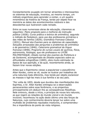 8
Constantemente ocupado em tornar atraentes e interessantes
os sistemas de educação, inventou, ao mesmo tempo, um
método engenhoso para aprender a contar, e um quadro
mnemônico da história da França, tendo por objeto fixar na
memória as datas dos acontecimentos notáveis e das
descobertas que ilustraram cada reinado.
Entre as suas numerosas obras de educação, citaremos as
seguintes: Plano proposto para a melhoria da instrução
pública (1828); Curso prático e teórico de aritmética, segundo
o método de Pestalozzi, para uso dos professores primários e
das mães de família (1829); Gramática Francesa Clássica
(1831); Manual dos Exames para os diplomas de capacidade;
Soluções arrazoadas das perguntas e problemas de aritmética
e de geometria (1846); Catecismo gramatical da língua
francesa (1848); Programa de cursos usuais de química, física,
astronomia, fisiologia, que ele professava no LYCÉE
POLYMATHIQUE; Ditado normal dos exames da Prefeitura e
da Sorbonne, acompanhado de Ditados especiais sobre as
dificuldades ortográficas (1849), obra muito estimada na
época de sua aparição, e da qual, recentemente ainda, se
faziam tirar novas edições.
Antes que o Espiritismo viesse a popularizar o pseudônimo
Allan Kardec, como se vê, soube se ilustrar por trabalhos de
uma natureza toda diferente, mas tendo por objeto esclarecer
as massas e ligá-las mais à sua família e ao seu país.
"Por volta de 1855, desde que duvidou das manifestações dos
Espíritos, o Sr. Allan Kardec entregou-se a observações
perseverantes sobre esse fenômeno, e se empenhou
principalmente em deduzir-lhe as conseqüências filosóficas.
Nele entreviu, desde o início, o princípio de novas leis naturais;
as que regem as relações do mundo visível e do mundo
invisível; reconheceu na ação deste último uma das forças da
Natureza, cujo conhecimento deveria lançar luz sobre uma
multidão de problemas reputados insolúveis, e compreendeu-
lhe a importância do ponto de vista religioso.
 