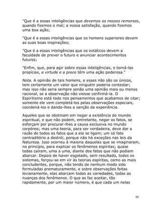 80
"Que é a essas inteligências que devemos os nossos remorsos,
quando fizemos o mal; a nossa satisfação, quando fizemos
uma boa ação;
"Que é a essas inteligências que os homens superiores devem
as suas boas inspirações;
"Que é a essas inteligências que os extáticos devem a
faculdade de prever o futuro e anunciar acontecimentos
futuros;
"Enfim, que, para agir sobre essas inteligências, e torná-las
propícias, a virtude e a prece têm uma ação poderosa."
Nota. A opinião de tais homens, e esses não são os únicos,
tem certamente um valor que ninguém poderia contestar;
mas isso não seria sempre senão uma opinião mais ou menos
racional, se a observação não viesse confirmá-la. O
Espiritismo está todo nos pensamentos que acabamos de citar;
somente ele vem completá-los pelas observações especiais,
coordená-los e dando-lhes a sanção da experiência.
Aqueles que se obstinam em negar a existência do mundo
espiritual, e que não podem, entretanto, negar os fatos, se
esforçam por procurar-lhes a causa exclusiva no mundo
corpóreo; mas uma teoria, para ser verdadeira, deve dar a
razão de todos os fatos que a ela se ligam; um só fato
contraditório a destrói, porque não há exceções nas leis da
Natureza. Isso ocorreu à maioria daquelas que se imaginaram,
no princípio, para explicar os fenômenos espíritas; quase
todas caíram, uma a uma, diante dos fatos que não podiam
abarcar. Depois de haver esgotado, sem resultado, todos os
sistemas, forçou-se em vir às teorias espíritas, como as mais
concludentes, porque, não tendo de nenhum modo sido
formuladas prematuramente, e sobre observações feitas
levianamente, elas abarcam todas as variedades, todas as
nuanças dos fenômenos. O que as faz aceitar, tão
rapidamente, por um maior número, é que cada um nelas
 