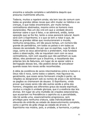 81
encontra a solução completa e satisfatória daquilo que
procurou inutilmente alhures.
Todavia, muitos a repelem ainda; ela tem isso de comum com
todas as grandes idéias novas que vêm mudar os hábitos e as
crenças, é que todas encontraram, por muito tempo,
contraditores obstinados, mesmo entre os homens mais
esclarecidos. Mas um dia virá em que a verdade deverá
dominar sobre o que é falso, e se admirará, então, tanta
oposição que se lhe fez, tanto a coisa parecerá natural. Assim
será com o Espiritismo; e o que se tem a notar é que, de
todas as grandes idéias que revolucionaram o mundo,
nenhuma conquistou, em tão pouco tempo, um número tão
grande de partidários, em todos os países e em todas as
classes da sociedade. Eis por que os espíritas, cuja fé não é
cega, como os seus adversários o pretendem, mas fundada
sobre a observação, não se inquietam nem com os seus
contraditores, nem com aqueles que não partilham as suas
idéias; eles ponderam que a Doutrina, a ressaltando das
próprias leis da Natureza, em lugar de se apoiar sobre a
derrogação dessas leis, não poderá deixar de prevalecer
quando essas leis novas serão reconhecidas.
A idéia da existência de seres intermediários entre o homem e
Deus não é nova, como todos o sabem; mas figurava-se,
geralmente, que esses seres formavam criação à parte; as
religiões os designaram sob os nomes de anjos e de demônios;
os pagãos os chamavam de deuses. O Espiritismo, vindo
provar que esses seres não são outros senão a alma dos
homens, chegadas aos diferentes graus da escala espiritual,
conduz a criação à unidade gloriosa, que é a essência das leis
divinas. Em lugar de uma multidão de criações estacionárias,
que acusariam na Previdência o capricho ou a parcialidade,
não há senão uma, essencialmente progressiva, sem
privilégio para nenhuma criatura, cada individualidade se
elevando do embrião ao estado de desenvolvimento completo,
como o germe do grão chega ao estado de árvore. O
Espiritismo nos mostra, pois, a unidade, a harmonia, a justiça
 