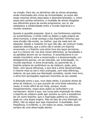 82
na criação. Para ele, os demônios são as almas atrasadas,
ainda manchadas dos vícios da Humanidade; os anjos são
essas mesmas almas depuradas e desmaterializadas; e, entre
esses dois pontos extremos, a multidão de almas chegadas
aos diferentes graus da escala progressiva; por aí, ele
estabelece a solidariedade entre o mundo espiritual e o
mundo corpóreo.
Quanto à questão proposta: Qual é, nos fenômenos espíritas
ou sonambúlicos, o limite onde se detém a ação própria da
alma humana, e onde começa a dos Espíritos? Diremos que
essa divisão não existe, ou melhor, que ela nada tem de
absoluta. Desde o instante em que não são, de nenhum modo,
espécies distintas, que a alma não é senão um Espírito
encarnado, e o Espírito uma alma livre dos laços terrestres,
que é o mesmo ser nos dois meios diferentes, as faculdades e
as aptidões devem ser as mesmas. O sonambulismo é um
estado transitório entre a encarnação e a desencarnação, um
desligamento parcial, um pé colocado, por antecipação, no
mundo espiritual. A alma encarnada, ou querendo-se, o
Espírito próprio do sonâmbulo ou do médium, pode, pois,
fazer, com pouca diferença, o que fará a alma desencarnada,
e mesmo mais se ela é mais avançada, com esta diferença,
todavia, de que pela sua libertação completa, sendo mais livre,
a alma tem percepções especiais inerentes ao seu estado.
A distinção entre o que, num dado efeito, é produto direto da
alma do médium, e o que provém de uma fonte estranha, às
vezes, é muito difícil de ser feita, porque, muito
freqüentemente, essas duas ações se confundem e se
corroboram. Assim é que, nas curas pela imposição de mãos,
o Espírito do médium pode agir sozinho ou com a assistência
de um outro Espírito; que a inspiração poética ou artística,
pode ter uma dupla origem. Mas do fato de uma distinção ser
difícil, não se segue que seja impossível. A dualidade, com
freqüência, é evidente, e, em todos os casos, ressalta quase
sempre de uma observação atenta.
 