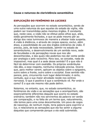 83
Causa e natureza da clarividência sonambúlica
EXPLICAÇÃO DO FENÔMENO DA LUCIDEZ
As percepções que ocorrem no estado sonambúlico, sendo de
uma outra natureza do que aquelas do estado de vigília, não
podem ser transmitidas pelos mesmos órgãos. É constante
que, neste caso, a visão não se efetue pelos olhos que, aliás,
estão geralmente fechados, e que se pode mesmo pôr ao
abrigo dos raios luminosos de maneira a afastar toda suspeita.
A visão à distância, e através de corpos opacos, exclui, além
disso, a possibilidade do uso dos órgãos ordinários da visão. É
preciso, pois, de toda necessidade, admitir no estado de
sonambulismo, o desenvolvimento de um sentido novo, sede
de faculdades e de percepções novas que nos são
desconhecidas, e das quais não podemos nos dar conta senão
por analogia e pelo raciocínio. Para isso, se concebe, nada de
impossível; mas qual é a sede desse sentido? É o que não é
fácil de determinar com exatidão. Os próprios sonâmbulos
não dão, a esse respeito, nenhuma indicação precisa. Ocorre
que, para melhor verem, aplicam os objetos sobre o epigastro,
outro sobre a fronte, outro sobre o occipital. Esse sentido não
parece, pois, circunscrito num lugar determinado; é certo,
contudo, que a sua maior atividade reside nos centros
nervosos. O que é positivo é que o sonâmbulo vê. Por onde e
como? É o que ele mesmo não pode definir.
Notemos, no entanto, que, no estado sonambúlico, os
fenômenos da visão e as sensações que o acompanham, são
essencialmente diferentes daquele que ocorre no estado
ordinário; também não nos serviremos da palavra ver senão
por comparação, e na falta de um termo que, naturalmente,
não temos para uma coisa desconhecida. Um povo de cegos
de nascença, de nenhum modo, teria palavra para exprimir a
luz, e relacionaria as sensações que ela faz sentir a alguma
daquelas que compreende porque a ela está submetido.
 