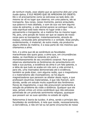 85
de nenhum modo, esse objeto que se aproxima dele por uma
ilusão óptica, É ELE MESMO QUE SE APROXIMA DO OBJETO.
Ele o vê precisamente como se estivesse ao lado dele; ele
mesmo se vê no lugar que observa; em uma palavra, ele se
transporta. Seu corpo, nesse momento, parece aniquilado,
sua palavra é mais abafada, o som de sua voz tem alguma
coisa de estranha; a vida animal parece se extinguir nele; a
vida espiritual está toda inteira no lugar onde o seu
pensamento o transporta; só a matéria fica no mesmo lugar.
Há, pois, uma porção de nosso ser que se separa de nosso
corpo para se transportar, instantaneamente, através do
espaço, conduzida pelo pensamento e a vontade. Essa porção,
evidentemente, é imaterial; de outro modo, ela produziria
alguns efeitos da matéria; é a essa parte de nós mesmos que
chamamos a alma.
Sim, é a alma que dá ao sonâmbulo as faculdades
maravilhosas das quais goza; a alma que, em circunstâncias
dadas, se manifesta se isolando em parte e
momentaneamente de seu envoltório corporal. Para quem
observou atentamente os fenômenos do sonambulismo em
toda a sua pureza, a existência da alma é um fato patente, e
a idéia de que tudo se acaba em nós com a vida animal é,
para ele, uma insensatez demonstrada até à evidência;
também se pode dizer, com alguma razão, que o magnetismo
e o materialismo são incompatíveis; se há alguns
magnetizadores que parecem se afastar dessa regra, e que
professam doutrinas materialistas, é que não fizeram, sem
dúvida, senão um estudo muito superficial dos fenômenos
físicos do magnetismo, e que não procuraram seriamente a
solução do problema da visão a distância. Qualquer que ele
seja, jamais vimos um único sonâmbulo que não estivesse
penetrado de um profundo sentimento religioso, quaisquer
que possam ser as suas opiniões no estado de vigília.
Retornemos à teoria da lucidez. A alma, sendo o princípio das
faculdades do sonâmbulo, é nela que reside, necessariamente,
a clarividência, e não em tal ou tal parte circunscrita de nosso
 