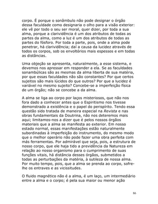 86
corpo. É porque o sonâmbulo não pode designar o órgão
dessa faculdade como designaria o olho para a visão exterior:
ele vê por todo o seu ser moral, quer dizer, por toda a sua
alma, porque a clarividência é um dos atributos de todas as
partes da alma, como a luz é um dos atributos de todas as
partes do fósforo. Por toda a parte, pois, onde a alma pode
penetrar, há clarividência; daí a causa da lucidez através de
todos os corpos, sob os envoltórios mais espessos e em todas
as distâncias.
Uma objeção se apresenta, naturalmente, a esse sistema, e
devemos nos apressar em responder a ela. Se as faculdades
sonambúlicas são as mesmas da alma liberta de sua matéria,
por que essas faculdades não são constantes? Por que certos
sujeitos são mais lúcidos do que outros? Por que a lucidez é
variável no mesmo sujeito? Concebe-se a imperfeição física
de um órgão; não se concebe a da alma.
A alma se liga ao corpo por laços misteriosos, que não nos
fora dado a conhecer antes que o Espiritismo nos tivesse
demonstrado a existência e o papel do perispírito. Tendo essa
questão sido tratada de maneira especial na Revista e nas
obras fundamentais da Doutrina, não nos deteremos mais
aqui; limitamos-nos a dizer que é pelos nossos órgãos
materiais que a alma se manifesta ao exterior. Em nosso
estado normal, essas manifestações estão naturalmente
subordinadas à imperfeição do instrumento, do mesmo modo
que o melhor operário não pode fazer uma obra perfeita com
más ferramentas. Por admirável que seja, pois, a estrutura de
nosso corpo, que ele haja tido a previdência da Natureza em
relação ao nosso organismo para o cumprimento de suas
funções vitais, há distância desses órgãos, submetidos a
todas as perturbações da matéria, à sutileza de nossa alma.
Por muito tempo, pois, que a alma se prenda ao corpo, sofre-
lhe os entraves e as vicissitudes.
O fluido magnético não é a alma, é um laço, um intermediário
entre a alma e o corpo; é pela sua maior ou menor ação
 