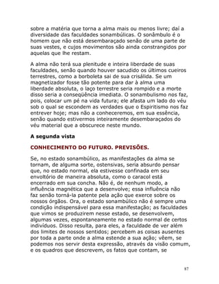 87
sobre a matéria que torna a alma mais ou menos livre; daí a
diversidade das faculdades sonambúlicas. O sonâmbulo é o
homem que não está desembaraçado senão de uma parte de
suas vestes, e cujos movimentos são ainda constrangidos por
aquelas que lhe restam.
A alma não terá sua plenitude e inteira liberdade de suas
faculdades, senão quando houver sacudido os últimos cueiros
terrestres, como a borboleta sai de sua crisálida. Se um
magnetizador fosse tão potente para dar à alma uma
liberdade absoluta, o laço terrestre seria rompido e a morte
disso seria a conseqüência imediata. O sonambulismo nos faz,
pois, colocar um pé na vida futura; ele afasta um lado do véu
sob o qual se escondem as verdades que o Espiritismo nos faz
entrever hoje; mas não a conheceremos, em sua essência,
senão quando estivermos inteiramente desembaraçados do
véu material que a obscurece neste mundo.
A segunda vista
CONHECIMENTO DO FUTURO. PREVISÕES.
Se, no estado sonambúlico, as manifestações da alma se
tornam, de alguma sorte, ostensivas, seria absurdo pensar
que, no estado normal, ela estivesse confinada em seu
envoltório de maneira absoluta, como o caracol está
encerrado em sua concha. Não é, de nenhum modo, a
influência magnética que a desenvolve; essa influência não
faz senão torná-la patente pela ação que exerce sobre os
nossos órgãos. Ora, o estado sonambúlico não é sempre uma
condição indispensável para essa manifestação; as faculdades
que vimos se produzirem nesse estado, se desenvolvem,
algumas vezes, espontaneamente no estado normal de certos
indivíduos. Disso resulta, para eles, a faculdade de ver além
dos limites de nossos sentidos; percebem as coisas ausentes
por toda a parte onde a alma estende a sua ação; vêem, se
podemos nos servir desta expressão, através da visão comum,
e os quadros que descrevem, os fatos que contam, se
 