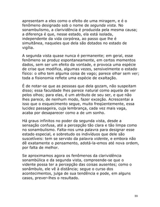 88
apresentam a eles como o efeito de uma miragem, e é o
fenômeno designado sob o nome de segunda vista. No
sonambulismo, a clarividência é produzida pela mesma causa;
a diferença é que, nesse estado, ela está isolada,
independente da vida corpórea, ao passo que lhe é
simultânea, naqueles que dela são dotados no estado de
vigília.
A segunda vista quase nunca é permanente; em geral, esse
fenômeno se produz espontaneamente, em certos momentos
dados, sem ser um efeito da vontade, e provoca uma espécie
de crise que modifica, algumas vezes, sensivelmente o estado
físico: o olho tem alguma coisa de vago; parece olhar sem ver;
toda a fisionomia reflete uma espécie de exaltação.
É de notar-se que as pessoas que dela gozam, não suspeitam
disso; essa faculdade lhes parece natural como aquela de ver
pelos olhos; para elas, é um atributo de seu ser, e que não
lhes parece, de nenhum modo, fazer exceção. Acrescentai a
isso que o esquecimento segue, muito freqüentemente, essa
lucidez passageira, cuja lembrança, cada vez mais vaga,
acaba por desaparecer como a de um sonho.
Há graus infinitos no poder da segunda vista, desde a
sensação confusa, até a percepção tão clara e tão limpa como
no sonambulismo. Falta-nos uma palavra para designar esse
estado especial, e sobretudo os indivíduos que dele são
suscetíveis: tem se servido da palavra vidente, e embora não
dê exatamente o pensamento, adotá-la-emos até nova ordem,
por falta de melhor.
Se aproximamos agora os fenômenos da clarividência
sonambúlica e da segunda vista, compreende-se que o
vidente possa ter a percepção das coisas ausentes; como o
sonâmbulo, ele vê à distância; segue o curso dos
acontecimentos, julga de sua tendência e pode, em alguns
casos, prever-lhes o resultado.
 