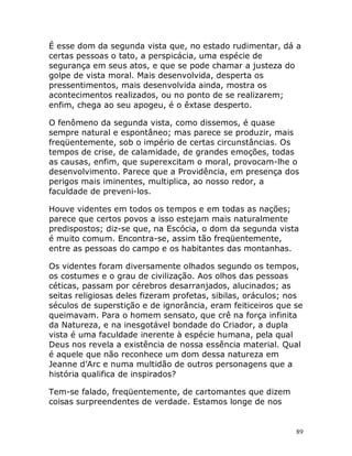 89
É esse dom da segunda vista que, no estado rudimentar, dá a
certas pessoas o tato, a perspicácia, uma espécie de
segurança em seus atos, e que se pode chamar a justeza do
golpe de vista moral. Mais desenvolvida, desperta os
pressentimentos, mais desenvolvida ainda, mostra os
acontecimentos realizados, ou no ponto de se realizarem;
enfim, chega ao seu apogeu, é o êxtase desperto.
O fenômeno da segunda vista, como dissemos, é quase
sempre natural e espontâneo; mas parece se produzir, mais
freqüentemente, sob o império de certas circunstâncias. Os
tempos de crise, de calamidade, de grandes emoções, todas
as causas, enfim, que superexcitam o moral, provocam-lhe o
desenvolvimento. Parece que a Providência, em presença dos
perigos mais iminentes, multiplica, ao nosso redor, a
faculdade de preveni-los.
Houve videntes em todos os tempos e em todas as nações;
parece que certos povos a isso estejam mais naturalmente
predispostos; diz-se que, na Escócia, o dom da segunda vista
é muito comum. Encontra-se, assim tão freqüentemente,
entre as pessoas do campo e os habitantes das montanhas.
Os videntes foram diversamente olhados segundo os tempos,
os costumes e o grau de civilização. Aos olhos das pessoas
céticas, passam por cérebros desarranjados, alucinados; as
seitas religiosas deles fizeram profetas, sibilas, oráculos; nos
séculos de superstição e de ignorância, eram feiticeiros que se
queimavam. Para o homem sensato, que crê na força infinita
da Natureza, e na inesgotável bondade do Criador, a dupla
vista é uma faculdade inerente à espécie humana, pela qual
Deus nos revela a existência de nossa essência material. Qual
é aquele que não reconhece um dom dessa natureza em
Jeanne d’Arc e numa multidão de outros personagens que a
história qualifica de inspirados?
Tem-se falado, freqüentemente, de cartomantes que dizem
coisas surpreendentes de verdade. Estamos longe de nos
 