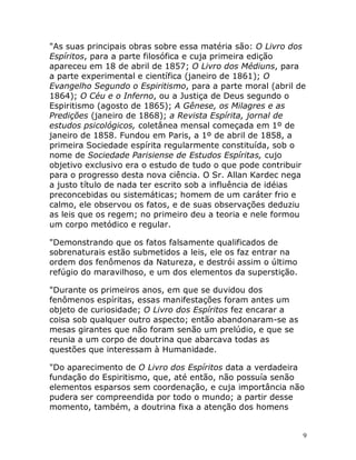 9
"As suas principais obras sobre essa matéria são: O Livro dos
Espíritos, para a parte filosófica e cuja primeira edição
apareceu em 18 de abril de 1857; O Livro dos Médiuns, para
a parte experimental e científica (janeiro de 1861); O
Evangelho Segundo o Espiritismo, para a parte moral (abril de
1864); O Céu e o Inferno, ou a Justiça de Deus segundo o
Espiritismo (agosto de 1865); A Gênese, os Milagres e as
Predições (janeiro de 1868); a Revista Espírita, jornal de
estudos psicológicos, coletânea mensal começada em 1º de
janeiro de 1858. Fundou em Paris, a 1º de abril de 1858, a
primeira Sociedade espírita regularmente constituída, sob o
nome de Sociedade Parisiense de Estudos Espíritas, cujo
objetivo exclusivo era o estudo de tudo o que pode contribuir
para o progresso desta nova ciência. O Sr. Allan Kardec nega
a justo título de nada ter escrito sob a influência de idéias
preconcebidas ou sistemáticas; homem de um caráter frio e
calmo, ele observou os fatos, e de suas observações deduziu
as leis que os regem; no primeiro deu a teoria e nele formou
um corpo metódico e regular.
"Demonstrando que os fatos falsamente qualificados de
sobrenaturais estão submetidos a leis, ele os faz entrar na
ordem dos fenômenos da Natureza, e destrói assim o último
refúgio do maravilhoso, e um dos elementos da superstição.
"Durante os primeiros anos, em que se duvidou dos
fenômenos espíritas, essas manifestações foram antes um
objeto de curiosidade; O Livro dos Espíritos fez encarar a
coisa sob qualquer outro aspecto; então abandonaram-se as
mesas girantes que não foram senão um prelúdio, e que se
reunia a um corpo de doutrina que abarcava todas as
questões que interessam à Humanidade.
"Do aparecimento de O Livro dos Espíritos data a verdadeira
fundação do Espiritismo, que, até então, não possuía senão
elementos esparsos sem coordenação, e cuja importância não
pudera ser compreendida por todo o mundo; a partir desse
momento, também, a doutrina fixa a atenção dos homens
 