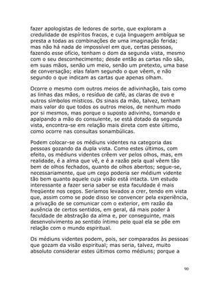 90
fazer apologistas de ledores de sorte, que exploram a
credulidade de espíritos fracos, e cuja linguagem ambígua se
presta a todas as combinações de uma imaginação ferida;
mas não há nada de impossível em que, certas pessoas,
fazendo esse ofício, tenham o dom da segunda vista, mesmo
com o seu desconhecimento; desde então as cartas não são,
em suas mãos, senão um meio, senão um pretexto, uma base
de conversação; elas falam segundo o que vêem, e não
segundo o que indicam as cartas que apenas olham.
Ocorre o mesmo com outros meios de adivinhação, tais como
as linhas das mãos, o resíduo de café, as claras de ovo e
outros símbolos místicos. Os sinais da mão, talvez, tenham
mais valor do que todos os outros meios, de nenhum modo
por si mesmos, mas porque o suposto adivinho, tomando e
apalpando a mão do consulente, se está dotado da segunda
vista, encontra-se em relação mais direta com este último,
como ocorre nas consultas sonambúlicas.
Podem colocar-se os médiuns videntes na categoria das
pessoas gozando da dupla vista. Como estes últimos, com
efeito, os médiuns videntes crêem ver pelos olhos, mas, em
realidade, é a alma que vê, e é a razão pela qual vêem tão
bem de olhos fechados, quanto de olhos abertos; segue-se,
necessariamente, que um cego poderia ser médium vidente
tão bem quanto aquele cuja visão está intacta. Um estudo
interessante a fazer seria saber se esta faculdade é mais
freqüente nos cegos. Seríamos levados a crer, tendo em vista
que, assim como se pode disso se convencer pela experiência,
a privação de se comunicar com o exterior, em razão da
ausência de certos sentidos, em geral, dá mais poder à
faculdade de abstração da alma e, por conseguinte, mais
desenvolvimento ao sentido íntimo pelo qual ela se põe em
relação com o mundo espiritual.
Os médiuns videntes podem, pois, ser comparados às pessoas
que gozam da visão espiritual; mas seria, talvez, muito
absoluto considerar estes últimos como médiuns; porque a
 