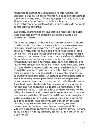 91
mediunidade consistindo unicamente na intervenção dos
Espíritos, o que se faz por si mesmo não pode ser considerado
como um ato mediúnico. Aquele que possui a visão espiritual
vê pelo seu próprio Espírito, e nada implica, no
desenvolvimento de sua faculdade, a necessidade do concurso
de um Espírito estranho.
Isto posto, examinemos até que ponto a faculdade da dupla
vista pode nos permitir descobrir as coisas ocultas e de
penetrar no futuro.
De todos os tempos, os homens quiseram conhecer o futuro,
e poder-se-iam escrever volumes sobre os meios inventados
pela superstição para levantar o véu que cobre o nosso
destino. A Natureza foi muito sábia no-lo escondendo; cada
um de nós tem a sua missão providencial na grande colmeia
humana, e concorre à obra comum na sua esfera de atividade.
Se soubéssemos, antecipadamente, o fim de cada coisa,
ninguém duvide que a harmonia geral com isso sofreria. Um
futuro feliz assegurado tiraria do homem toda atividade, uma
vez que não teria necessidade de nenhum esforço para chegar
ao objetivo que se propôs: seu bem-estar; todas as forças
físicas e morais seriam paralisadas, e a marcha progressiva
da Humanidade seria detida. A certeza da infelicidade teria as
mesmas conseqüências pelo efeito do desencorajamento;
todos renunciariam lutar contra o decreto definitivo do destino.
O conhecimento absoluto do futuro seria, pois, um presente
funesto que nos conduziria ao dogma da fatalidade, o mais
perigoso de todos, o mais antipático ao desenvolvimento das
idéias. É a incerteza, do momento de nosso fim neste mundo
que nos faz trabalhar até a última batida de nosso coração. O
viajor arrastado por um veículo abandona-se ao movimento
que deve conduzi-lo ao objetivo, sem pensar em se fazer
desviar, porque sabe da sua impossibilidade; tal seria o
homem que conhecesse o seu destino irrevogável. Se os
videntes pudessem transgredir essa lei da Providência, seriam
os iguais da divindade; também, tal não é, de nenhum modo,
a sua missão.
 
