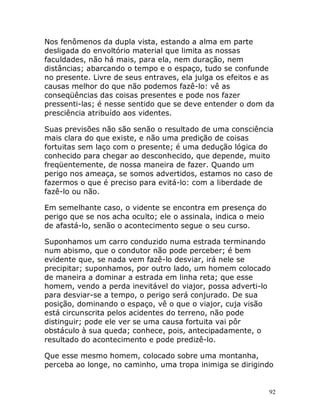 92
Nos fenômenos da dupla vista, estando a alma em parte
desligada do envoltório material que limita as nossas
faculdades, não há mais, para ela, nem duração, nem
distâncias; abarcando o tempo e o espaço, tudo se confunde
no presente. Livre de seus entraves, ela julga os efeitos e as
causas melhor do que não podemos fazê-lo: vê as
conseqüências das coisas presentes e pode nos fazer
pressenti-las; é nesse sentido que se deve entender o dom da
presciência atribuído aos videntes.
Suas previsões não são senão o resultado de uma consciência
mais clara do que existe, e não uma predição de coisas
fortuitas sem laço com o presente; é uma dedução lógica do
conhecido para chegar ao desconhecido, que depende, muito
freqüentemente, de nossa maneira de fazer. Quando um
perigo nos ameaça, se somos advertidos, estamos no caso de
fazermos o que é preciso para evitá-lo: com a liberdade de
fazê-lo ou não.
Em semelhante caso, o vidente se encontra em presença do
perigo que se nos acha oculto; ele o assinala, indica o meio
de afastá-lo, senão o acontecimento segue o seu curso.
Suponhamos um carro conduzido numa estrada terminando
num abismo, que o condutor não pode perceber; é bem
evidente que, se nada vem fazê-lo desviar, irá nele se
precipitar; suponhamos, por outro lado, um homem colocado
de maneira a dominar a estrada em linha reta; que esse
homem, vendo a perda inevitável do viajor, possa adverti-lo
para desviar-se a tempo, o perigo será conjurado. De sua
posição, dominando o espaço, vê o que o viajor, cuja visão
está circunscrita pelos acidentes do terreno, não pode
distinguir; pode ele ver se uma causa fortuita vai pôr
obstáculo à sua queda; conhece, pois, antecipadamente, o
resultado do acontecimento e pode predizê-lo.
Que esse mesmo homem, colocado sobre uma montanha,
perceba ao longe, no caminho, uma tropa inimiga se dirigindo
 