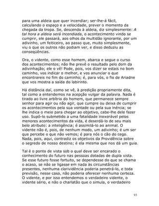 93
para uma aldeia que quer incendiar; ser-lhe-á fácil,
calculando o espaço e a velocidade, prever o momento da
chegada da tropa. Se, descendo à aldeia, diz simplesmente: A
tal hora a aldeia será incendiada, o acontecimento vindo se
cumprir, ele passará, aos olhos da multidão ignorante, por um
adivinho, um feiticeiro, ao passo que, muito simplesmente,
viu o que os outros não podiam ver, e disso deduziu as
conseqüências.
Ora, o vidente, como esse homem, abarca e segue o curso
dos acontecimentos; não lhe prevê o resultado pelo dom da
adivinhação; ele o vê! Pode, pois, vos dizer se estais no bom
caminho, vos indicar o melhor, e vos anunciar o que
encontrareis no fim do caminho; é, para vós, o fio de Ariadne
que vos mostra a saída do labirinto.
Há distância daí, como se vê, à predição propriamente dita,
tal como a entendemos na acepção vulgar da palavra. Nada é
tirado ao livre arbítrio do homem, que permanece sempre
senhor para agir ou não agir, que cumpre ou deixa de cumprir
os acontecimentos pela sua vontade ou pela sua inércia; se
lhe indica o meio para chegar ao objetivo, cabe-lhe dele fazer
uso. Supô-lo submetido a uma fatalidade inexorável pelos
menores acontecimentos da vida, é deserdá-lo de seu mais
belo atributo: a inteligência; é assimilá-lo ao animal. O
vidente não é, pois, de nenhum modo, um adivinho; é um ser
que percebe o que não vemos; é para nós o cão do cego.
Nada, pois, aqui, contradiz os objetivos da Providência sobre
o segredo de nosso destino; é ela mesma que nos dá um guia.
Tal é o ponto de vista sob o qual deve ser encarado o
conhecimento do futuro nas pessoas dotadas de dupla vista.
Se esse futuro fosse fortuito, se dependesse do que se chama
o acaso, se não se ligasse em nada às circunstâncias
presentes, nenhuma clarividência poderia penetrá-lo, e toda
previsão, nesse caso, não poderia oferecer nenhuma certeza.
O vidente, e por isso entendemos o verdadeiro vidente, o
vidente sério, e não o charlatão que o simula, o verdadeiro
 