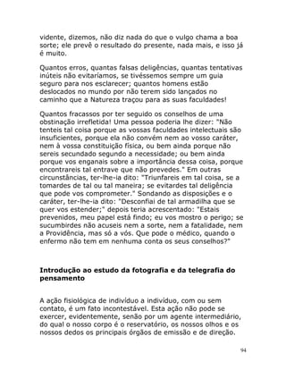 94
vidente, dizemos, não diz nada do que o vulgo chama a boa
sorte; ele prevê o resultado do presente, nada mais, e isso já
é muito.
Quantos erros, quantas falsas deligências, quantas tentativas
inúteis não evitaríamos, se tivéssemos sempre um guia
seguro para nos esclarecer; quantos homens estão
deslocados no mundo por não terem sido lançados no
caminho que a Natureza traçou para as suas faculdades!
Quantos fracassos por ter seguido os conselhos de uma
obstinação irrefletida! Uma pessoa poderia lhe dizer: "Não
tenteis tal coisa porque as vossas faculdades intelectuais são
insuficientes, porque ela não convém nem ao vosso caráter,
nem à vossa constituição física, ou bem ainda porque não
sereis secundado segundo a necessidade; ou bem ainda
porque vos enganais sobre a importância dessa coisa, porque
encontrareis tal entrave que não prevedes." Em outras
circunstâncias, ter-lhe-ia dito: "Triunfareis em tal coisa, se a
tomardes de tal ou tal maneira; se evitardes tal deligência
que pode vos comprometer." Sondando as disposições e o
caráter, ter-lhe-ia dito: "Desconfiai de tal armadilha que se
quer vos estender;" depois teria acrescentado: "Estais
prevenidos, meu papel está findo; eu vos mostro o perigo; se
sucumbirdes não acuseis nem a sorte, nem a fatalidade, nem
a Providência, mas só a vós. Que pode o médico, quando o
enfermo não tem em nenhuma conta os seus conselhos?"
Introdução ao estudo da fotografia e da telegrafia do
pensamento
A ação fisiológica de indivíduo a indivíduo, com ou sem
contato, é um fato incontestável. Esta ação não pode se
exercer, evidentemente, senão por um agente intermediário,
do qual o nosso corpo é o reservatório, os nossos olhos e os
nossos dedos os principais órgãos de emissão e de direção.
 