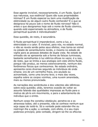 95
Esse agente invisível, necessariamente, é um fluido. Qual é
sua natureza, sua essência? Quais são suas propriedades
íntimas? É um fluido especial ou bem uma modificação da
eletricidade ou de algum outro fluido conhecido? É o que se
designava há pouco sob o nome de fluido nervoso? Não é
antes o que designamos hoje sob o nome de fluido cósmico,
quando está esparramado na atmosfera, e de fluido
perispiritual quando é individualizado?
Essa questão, de resto, é secundária.
O fluido perispiritual é imponderável, como a luz, a
eletricidade e o calor. É invisível, para nós, no estado normal,
e não se revela senão pelos seus efeitos; mas torna-se visível
no estado de sonambulismo lúcido, e mesmo no estado de
vigília para as pessoas dotadas de dupla vista. No estado de
emissão ele se apresenta sob a forma de faíscas luminosas,
bastante semelhantes à luz elétrica difusa no vazio; é a isso,
de resto, que se limita a sua analogia com este último fluido,
porque não produz, ao menos ostensivamente, nenhum dos
fenômenos físicos que conhecemos. No estado ordinário,
apresenta cores diversas segundo os indivíduos de onde
emana; ora de um vermelho fraco, ora azulado ou
acinzentado, como uma bruma leve; o mais das vezes,
espalha sobre os corpos vizinhos, uma nuvem amarelada,
mais ou menos pronunciada.
As narrações dos sonâmbulos e dos videntes são idênticas
sobre essa questão; aliás, teremos ocasião de voltar ao
assunto falando das qualidades impressas ao fluido para o
motivo de pô-lo em movimento, e para o adiantamento do
indivíduo que o emite.
Nenhum corpo lhe constitui obstáculo; penetra-os e os
atravessa todos; até o presente, não se conhece nenhum que
seja capaz de isolá-lo. Só a vontade pode estender-lhe ou
restringir-lhe a ação; a vontade, com efeito, é o seu mais
poderoso princípio; pela vontade, dirigem-se-lhe os eflúvios
 