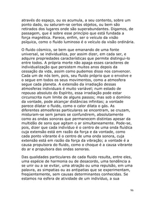96
através do espaço, ou os acumula, a seu contento, sobre um
ponto dado, ou saturam-se certos objetos, ou bem são
retirados dos lugares onde são superabundantes. Digamos, de
passagem, que é sobre esse princípio que está fundada a
força magnética. Parece, enfim, ser o veículo da visão
psíquica, como o fluido luminoso é o veículo da visão ordinária.
O fluido cósmico, se bem que emanando de uma fonte
universal, se individualiza, por assim dizer, em cada ser, e
adquire propriedades características que permite distingui-lo
entre todos. A própria morte não apaga esses caracteres de
individualização que persistem muitos anos depois da
cessação da vida, assim como pudemos disso nos convencer.
Cada um de nós tem, pois, seu fluido próprio que o envolve e
o segue em todos os seus movimentos, como a atmosfera
segue cada planeta. A extensão da irradiação dessas
atmosferas individuais é muito variável; num estado de
repouso absoluto do Espírito, essa irradiação pode estar
circunscrita num limite de alguns passos; mas sob o domínio
da vontade, pode alcançar distâncias infinitas; a vontade
parece dilatar o fluido, como o calor dilata o gás. As
diferentes atmosferas particulares se encontram, se cruzam,
misturam-se sem jamais se confundirem, absolutamente
como as ondas sonoras que permanecem distintas apesar da
multidão de sons que agitam o ar simultaneamente. Pode-se,
pois, dizer que cada indivíduo é o centro de uma onda fluídica
cuja extensão está em razão da força e da vontade, como
cada ponto vibrante é o centro de uma onda sonora, cuja
extensão está em razão da força da vibração; a vontade é a
causa propulsora do fluido, como o choque é a causa vibrante
do ar e propulsora das ondas sonoras.
Das qualidades particulares de cada fluido resulta, entre eles,
uma espécie de harmonia ou de desacordo, uma tendência a
se unir ou a se evitar, uma atração ou uma repulsão, em uma
palavra, as simpatias ou as antipatias que se experimentam,
freqüentemente, sem causas determinantes conhecidas. Se
estamos na esfera de atividade de um indivíduo, a sua
 