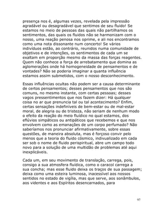 97
presença nos é, algumas vezes, revelada pela impressão
agradável ou desagradável que sentimos de seu fluido! Se
estamos no meio de pessoas das quais não partilhamos os
sentimentos, das quais os fluidos não se harmonizam com o
nosso, uma reação penosa nos oprime, e ali nos encontramos
como uma nota dissonante num concerto! Se vários
indivíduos estão, ao contrário, reunidos numa comunidade de
objetivos e de intenções, os sentimentos de cada um se
exaltam em proporção mesmo da massa das forças reagentes.
Quem não conhece a força de arrebatamento que domina as
aglomerações onde há homogeneidade de pensamentos e de
vontades? Não se poderia imaginar a quanta influência
estamos assim submetidos, com o nosso desconhecimento.
Essas influências ocultas não podem ser a causa determinante
de certos pensamentos; desses pensamentos que nos são
comuns, no mesmo instante, com certas pessoas; desses
vagos pressentimentos que nos fazem dizer: Há qualquer
coisa no ar que prenuncia tal ou tal acontecimento? Enfim,
certas sensações indefiníveis de bem-estar ou de mal-estar
moral, de alegria ou de tristeza, não seriam de nenhum modo
o efeito da reação do meio fluídico no qual estamos, dos
eflúvios simpáticos ou antipáticos que recebemos e que nos
envolvem como as emanações de um corpo perfumado? Não
saberíamos nos pronunciar afirmativamente, sobre essas
questões, de maneira absoluta, mas é forçoso convir pelo
menos que a teoria do fluido cósmico, indivualizado em cada
ser sob o nome de fluido perispiritual, abre um campo todo
novo para a solução de uma multidão de problemas até aqui
inexplicáveis.
Cada um, em seu movimento de translação, carrega, pois,
consigo a sua atmosfera fluídica, como o caracol carrega a
sua concha; mas esse fluido deixa os traços de sua passagem;
deixa como uma esteira luminosa, inacessível aos nossos
sentidos no estado de vigília, mas que serve, aos sonâmbulos,
aos videntes e aos Espíritos desencarnados, para
 