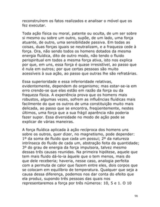 98
reconstruírem os fatos realizados e analisar o móvel que os
fez executar.
Toda ação física ou moral, patente ou oculta, de um ser sobre
si mesmo ou sobre um outro, supõe, de um lado, uma força
atuante, de outro, uma sensibilidade passiva. Em todas as
coisas, duas forças iguais se neutralizam, e a fraqueza cede à
força. Ora, não sendo todos os homens dotados da mesma
energia fluídica, dito de outro modo, não tendo o fluido
perispiritual em todos a mesma força ativa, isto nos explica
por que, em uns, essa força é quase irresistível, ao passo que
é nula em outros; por que certas pessoas são muito
acessíveis à sua ação, ao passo que outras lhe são refratárias.
Essa superioridade e essa inferioridade relativas,
evidentemente, dependem do organismo; mas estar-se-ia em
erro crendo-se que elas estão em razão da força ou da
fraqueza física. A experiência prova que os homens mais
robustos, algumas vezes, sofrem as influências fluídicas mais
facilmente do que os outros de uma constituição muito mais
delicada, ao passo que se encontra, freqüentemente, nestes
últimos, uma força que a sua frágil aparência não poderia
fazer supor. Essa diversidade no modo de ação pode se
explicar de várias maneiras.
A força fluídica aplicada à ação recíproca dos homens uns
sobre os outros, quer dizer, no magnetismo, pode depender:
1º da soma de fluido que cada um possui; 2º da natureza
intrínseca do fluido de cada um, abstração feita da quantidade;
3º do grau de energia da força impulsora, talvez mesmo
dessas três causas reunidas. Na primeira hipótese, aquele que
tem mais fluido dá-lo-ia àquele que o tem menos, mais do
que dele receberia; haveria, nesse caso, analogia perfeita
com a permuta de calor que fazem entre eles, dois corpos que
se colocam em equilíbrio de temperatura. Qualquer que seja a
causa dessa diferença, podemos nos dar conta do efeito que
ela produz, supondo três pessoas das quais nos
representaremos a força por três números: 10, 5 e 1. O 10
 