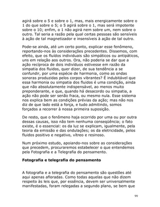 99
agirá sobre o 5 e sobre o 1, mas, mais energicamente sobre o
1 do que sobre o 5; o 5 agirá sobre o 1, mas será impotente
sobre o 10; enfim, o 1 não agirá nem sobre um, nem sobre o
outro. Tal seria a razão pela qual certas pessoas são sensíveis
à ação de tal magnetizador e insensíveis à ação de tal outro.
Pode-se ainda, até um certo ponto, explicar esse fenômeno,
reportando-nos às considerações precedentes. Dissemos, com
efeito, que os fluídos individuais são simpáticos ou antipáticos,
uns em relação aos outros. Ora, não poderia se dar que a
ação recíproca de dois indivíduos estivesse em razão da
simpatia dos fluidos, quer dizer, de sua tendência a se
confundir, por uma espécie de harmonia, como as ondas
sonoras produzidas pelos corpos vibrantes? É indubitável que
essa harmonia ou simpatia dos fluidos é uma condição, ainda
que não absolutamente indispensável, ao menos muito
preponderante, e que, quando há desacordo ou simpatia, a
ação não pode ser senão fraca, ou mesmo nula. Esse sistema
nos explica bem as condições prévias da ação; mas não nos
diz de que lado está a força, e tudo admitindo, somos
forçados a recorrer à nossa primeira suposição.
De resto, que o fenômeno haja ocorrido por uma ou por outra
dessas causas, isso não tem nenhuma conseqüência; o fato
existe, é o essencial: os da luz se explicam, igualmente, pela
teoria da emissão e das ondulações; os da eletricidade, pelos
fluidos positivo e negativo, vítreo e resinoso.
Num próximo estudo, apoiando-nos sobre as considerações
que precedem, procuraremos estabelecer o que entendemos
pela Fotografia e a Telegrafia do pensamento.
Fotografia e telegrafia do pensamento
A fotografia e a telegrafia do pensamento são questões até
aqui apenas afloradas. Como todas aquelas que não dizem
respeito às leis que, por essência, devem ser universalmente
manifestadas, foram relegadas a segundo plano, se bem que
 
