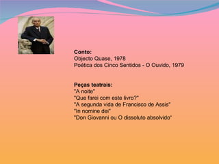 Conto:   Objecto Quase, 1978 Poética dos Cinco Sentidos - O Ouvido, 1979 Peças teatrais: "A noite" "Que farei com este livro?" "A segunda vida de Francisco de Assis" "In nomine dei" "Don Giovanni ou O dissoluto absolvido“ 