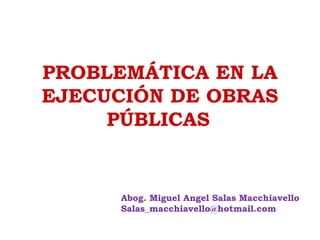 PROBLEMÁTICA EN LA
EJECUCIÓN DE OBRAS
PÚBLICAS
Abog. Miguel Angel Salas Macchiavello
Salas_macchiavello@hotmail.com
 