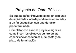 Proyecto de Obra Pública
Se puede definir Proyecto como un conjunto
de actividades interdependientes orientadas
a un fin específico, con una duración
predeterminada.
Completar con éxito el proyecto significa
cumplir con los objetivos dentro de las
especificaciones técnicas, de costo y de
plazo de terminación
 