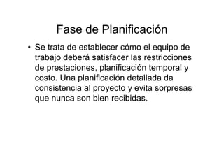 Fase de Planificación
• Se trata de establecer cómo el equipo de
trabajo deberá satisfacer las restricciones
de prestaciones, planificación temporal y
costo. Una planificación detallada da
consistencia al proyecto y evita sorpresas
que nunca son bien recibidas.
 