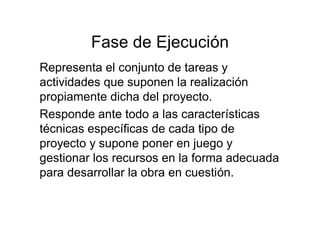 Fase de Ejecución
Representa el conjunto de tareas y
actividades que suponen la realización
propiamente dicha del proyecto.
Responde ante todo a las características
técnicas específicas de cada tipo de
proyecto y supone poner en juego y
gestionar los recursos en la forma adecuada
para desarrollar la obra en cuestión.
 