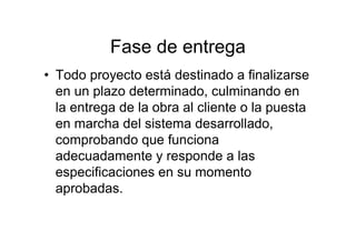 Fase de entrega
• Todo proyecto está destinado a finalizarse
en un plazo determinado, culminando en
la entrega de la obra al cliente o la puesta
en marcha del sistema desarrollado,
comprobando que funciona
adecuadamente y responde a las
especificaciones en su momento
aprobadas.
 
