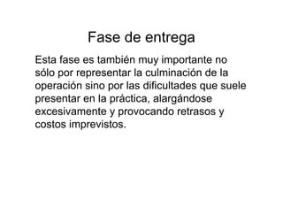 Fase de entrega
Esta fase es también muy importante no
sólo por representar la culminación de la
operación sino por las dificultades que suele
presentar en la práctica, alargándose
excesivamente y provocando retrasos y
costos imprevistos.
 