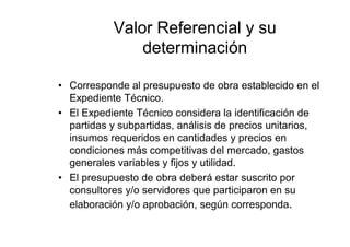 Valor Referencial y su
determinación
• Corresponde al presupuesto de obra establecido en el
Expediente Técnico.
• El Expediente Técnico considera la identificación de
partidas y subpartidas, análisis de precios unitarios,
insumos requeridos en cantidades y precios en
condiciones más competitivas del mercado, gastos
generales variables y fijos y utilidad.
• El presupuesto de obra deberá estar suscrito por
consultores y/o servidores que participaron en su
elaboración y/o aprobación, según corresponda.
 