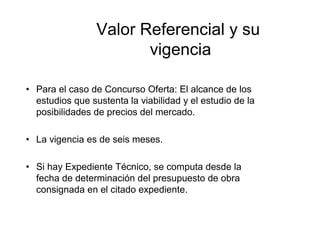 Valor Referencial y su
vigencia
• Para el caso de Concurso Oferta: El alcance de los
estudios que sustenta la viabilidad y el estudio de la
posibilidades de precios del mercado.
• La vigencia es de seis meses.
• Si hay Expediente Técnico, se computa desde la
fecha de determinación del presupuesto de obra
consignada en el citado expediente.
 