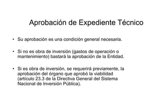 Aprobación de Expediente Técnico
• Su aprobación es una condición general necesaria.
• Si no es obra de inversión (gastos de operación o
mantenimiento) bastará la aprobación de la Entidad.
• Si es obra de inversión, se requerirá previamente, la
aprobación del órgano que aprobó la viabilidad
(artículo 23.3 de la Directiva General del Sistema
Nacional de Inversión Pública).
 