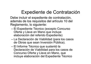 Expediente de Contratación
Debe incluir el expediente de contratación,
además de los requisitos del artículo 10 del
Reglamento, lo siguiente:
– El Expediente Técnico (excepto Concurso
Oferta y Llave en Mano que incluye
elaboración del referido Expediente)
– La Declaración de Viabilidad (para los casos
de Obras que sean Inversión Pública).
– El Informe Técnico que sustentó la
Declaración de Viabilidad para los casos de
Concurso Oferta y Llave en Mano, que
incluye elaboración del Expediente Técnico
 