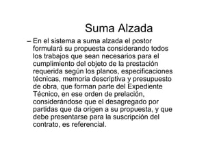 Suma Alzada
– En el sistema a suma alzada el postor
formulará su propuesta considerando todos
los trabajos que sean necesarios para el
cumplimiento del objeto de la prestación
requerida según los planos, especificaciones
técnicas, memoria descriptiva y presupuesto
de obra, que forman parte del Expediente
Técnico, en ese orden de prelación,
considerándose que el desagregado por
partidas que da origen a su propuesta, y que
debe presentarse para la suscripción del
contrato, es referencial.
 