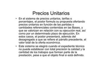Precios Unitarios
• En el sistema de precios unitarios, tarifas o
porcentajes, el postor formula su propuesta ofertando
precios unitarios en función de las partidas o
cantidades referenciales contenidas en las Bases, y
que se valorizan en relación con su ejecución real, así
como por un determinado plazo de ejecución. En
estos casos, el postor presentará, además del
desagregado a que se refiere el párrafo precedente, el
valor total de la oferta económica.
• Este sistema se elegirá cuando el expediente técnico
no puede establecer con total precisión la calidad y la
cantidad de los trabajos que forman parte de la
prestación, pese a que el objeto final si está definido.
 