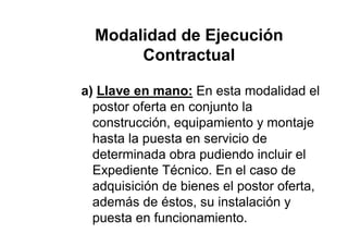 Modalidad de Ejecución
Contractual
a) Llave en mano: En esta modalidad el
postor oferta en conjunto la
construcción, equipamiento y montaje
hasta la puesta en servicio de
determinada obra pudiendo incluir el
Expediente Técnico. En el caso de
adquisición de bienes el postor oferta,
además de éstos, su instalación y
puesta en funcionamiento.
 
