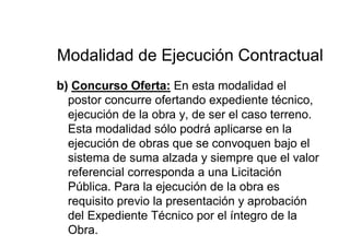 Modalidad de Ejecución Contractual
b) Concurso Oferta: En esta modalidad el
postor concurre ofertando expediente técnico,
ejecución de la obra y, de ser el caso terreno.
Esta modalidad sólo podrá aplicarse en la
ejecución de obras que se convoquen bajo el
sistema de suma alzada y siempre que el valor
referencial corresponda a una Licitación
Pública. Para la ejecución de la obra es
requisito previo la presentación y aprobación
del Expediente Técnico por el íntegro de la
Obra.
 
