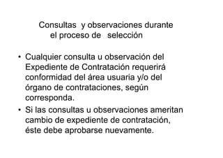 Consultas y observaciones durante
el proceso de selección
• Cualquier consulta u observación del
Expediente de Contratación requerirá
conformidad del área usuaria y/o del
órgano de contrataciones, según
corresponda.
• Si las consultas u observaciones ameritan
cambio de expediente de contratación,
éste debe aprobarse nuevamente.
 