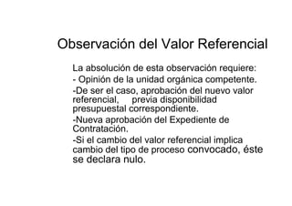 Observación del Valor Referencial
La absolución de esta observación requiere:
- Opinión de la unidad orgánica competente.
-De ser el caso, aprobación del nuevo valor
referencial, previa disponibilidad
presupuestal correspondiente.
-Nueva aprobación del Expediente de
Contratación.
-Si el cambio del valor referencial implica
cambio del tipo de proceso convocado, éste
se declara nulo.
 