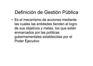 Definición de Gestión Pública
• Es el mecanismo de acciones mediante
las cuales las entidades tienden al logro
de sus objetivos y metas, los que están
enmarcados por las políticas
gubernamentales establecidas por el
Poder Ejecutivo
 