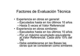 Factores de Evaluación Técnica
• Experiencia en obras en general:
– Ejecutados hasta en los últimos 10 años
– Hasta 5 veces el Valor Referencial
• Experiencia en obras similares:
– Ejecutados hasta en los últimos 10 años
– Por un máximo acumulado equivalente
al Valor Referencial. Cada obra 15% del
VR
– Debe establecerse en las Bases las
obras que se consideran como similares
 