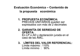 Evaluación Económica – Contenido de
la propuesta económica
1. PROPUESTA ECONÓMICA:
PRECIOS UNITARIOS pueden ser
expresados con más de 2 decimales
2. GARANTÍA DE SERIEDAD DE
OFERTA:
En LP o AD y declaración jurada en el
caso de las AMC.
3. LÍMITES DEL VALOR REFERENCIAL:
Límite máximo : 110%
Límite mínimo : 90%
 